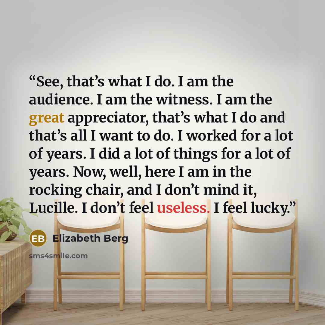 “See, that’s what I do. I am the audience. I am the witness. I am the great appreciator, that’s what I do and that’s all I want to do. I worked for a lot of years. I did a lot of things for a lot of years. Now, well, here I am in the rocking chair, and I don’t mind it, Lucille. I don’t feel…” quote by Elizabeth Berg