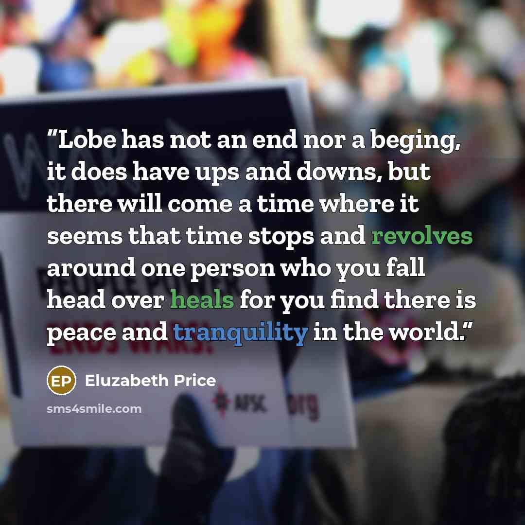 “Lobe has not an end nor a beging, it does have ups and downs, but there will come a time where it seems that time stops and revolves around one person who you fall head over heals for you find there is peace and tranquility in the world.” quote by Eluzabeth Price