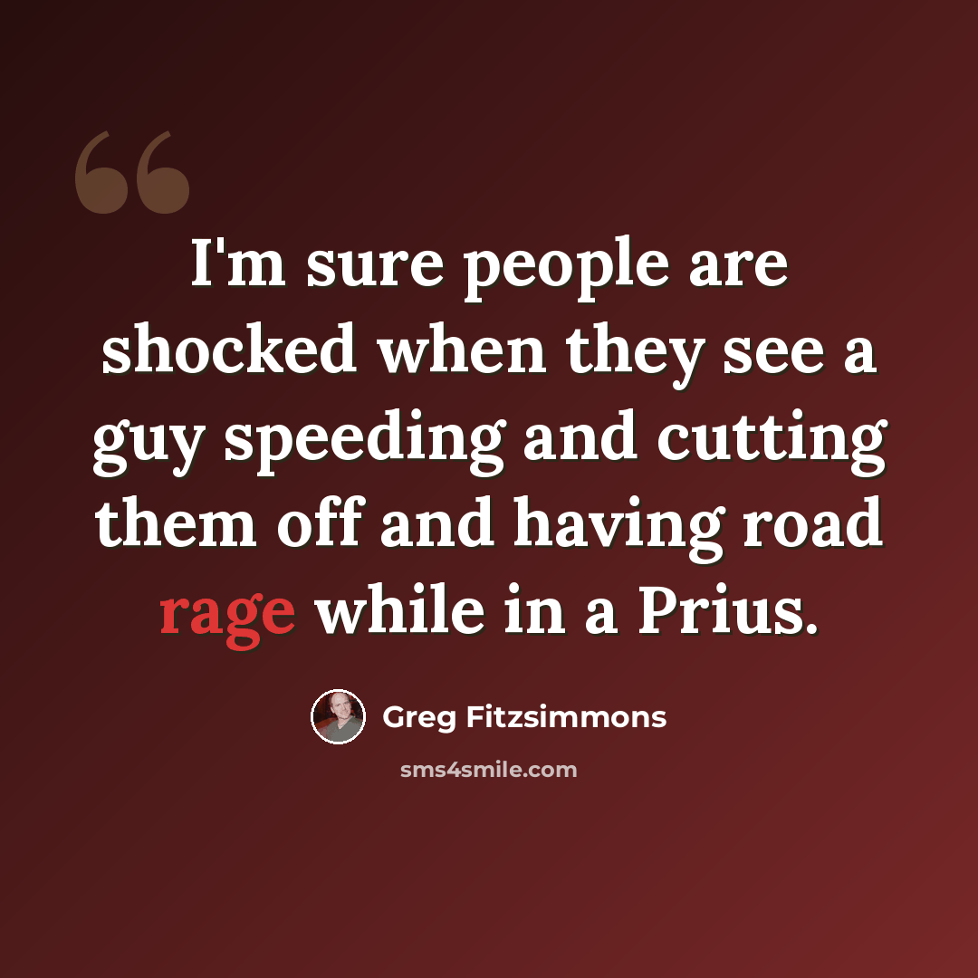 “I'm sure people are shocked when they see a guy speeding and cutting them off and having road rage while in a Prius.” quote by Greg Fitzsimmons