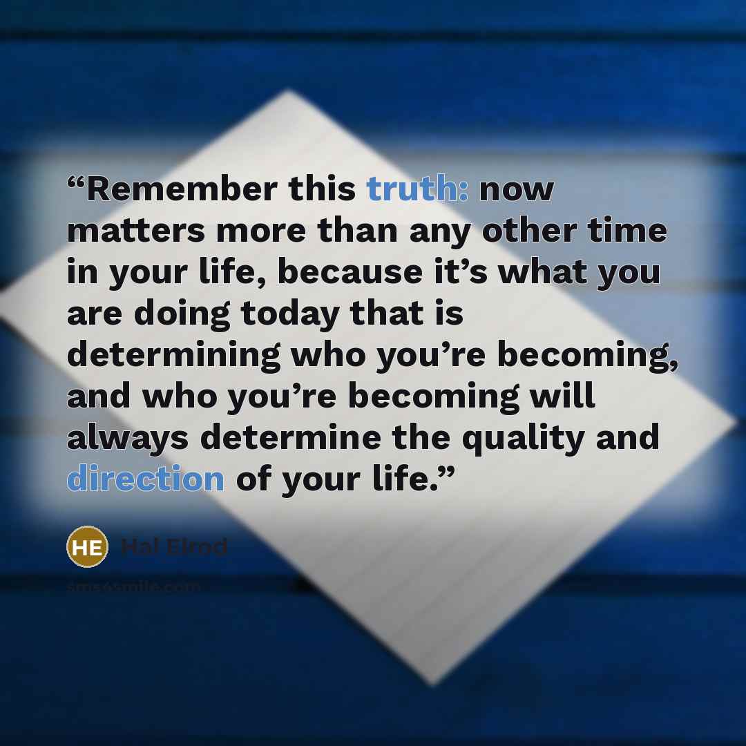 “Remember this truth: now matters more than any other time in your life, because it’s what you are doing today that is determining who you’re becoming, and who you’re becoming will always determine the quality and direction of your life.” quote by Hal Elrod