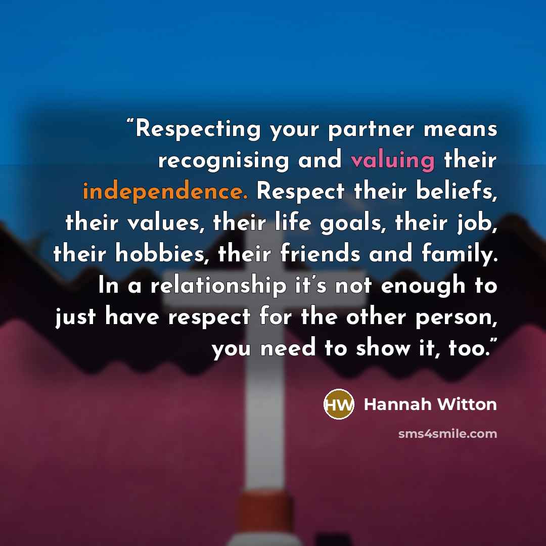 “Respecting your partner means recognising and valuing their independence. Respect their beliefs, their values, their life goals, their job, their hobbies, their friends and family. In a relationship it’s not enough to just have respect for the other person, you need to show it, too.” quote by Hannah Witton