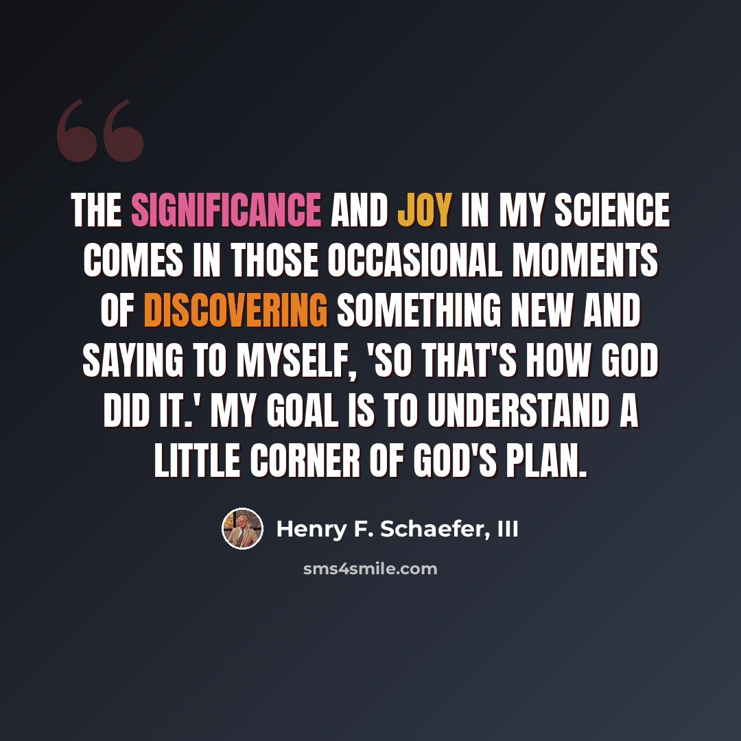 “The significance and joy in my science comes in those occasional moments of discovering something new and saying to myself, 'So that's how God did it.' My goal is to understand a little corner of God's plan.” quote by Henry F. Schaefer, III