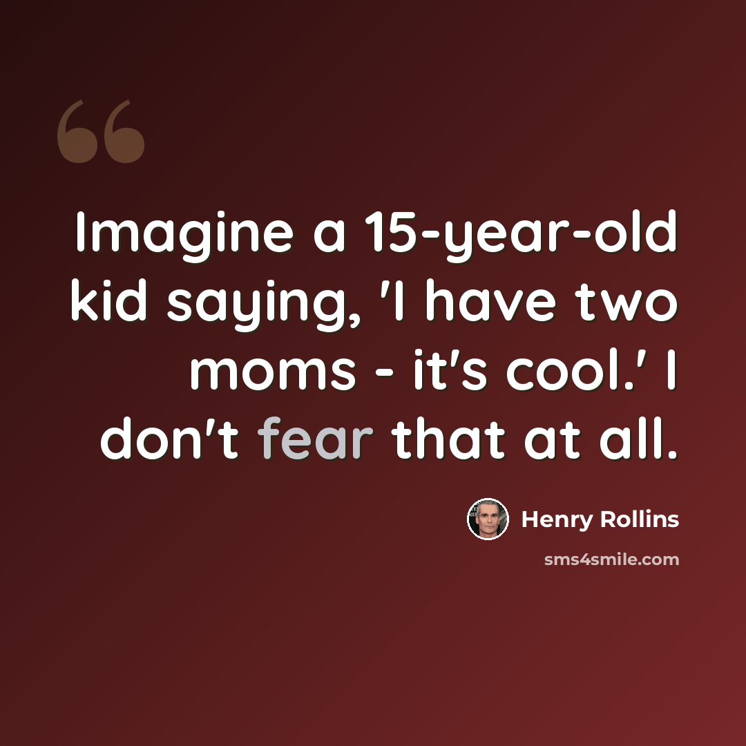 “Imagine a 15-year-old kid saying, 'I have two moms - it's cool.' I don't fear that at all.” quote by Henry Rollins