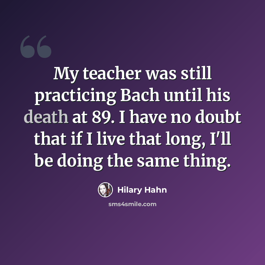 “My teacher was still practicing Bach until his death at 89. I have no doubt that if I live that long, I'll be doing the same thing.” quote by Hilary Hahn