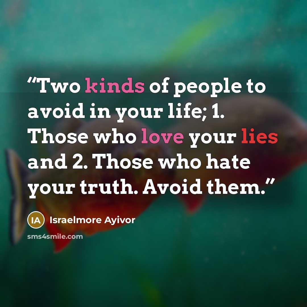 “Two kinds of people to avoid in your life; 1. Those who love your lies and 2. Those who hate your truth. Avoid them.” quote by Israelmore Ayivor