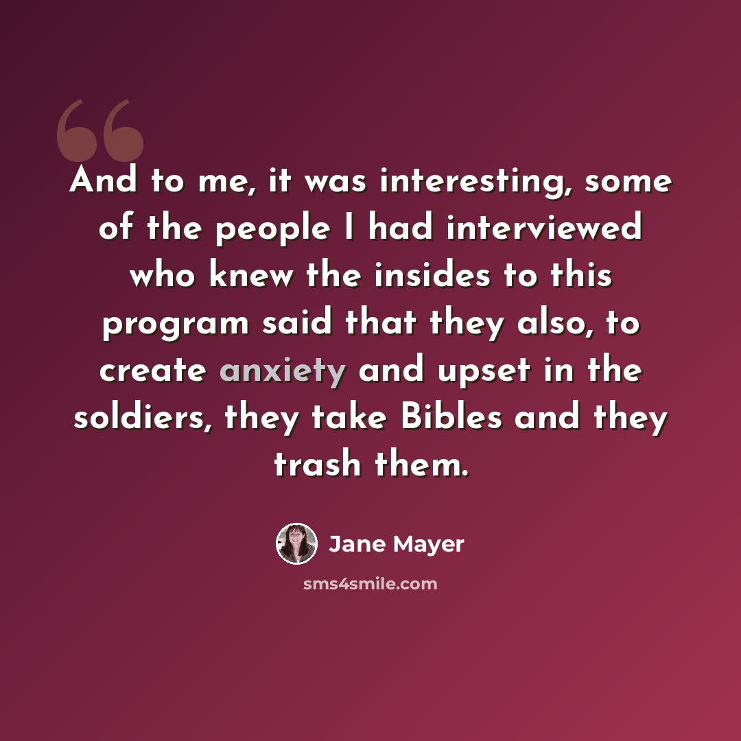 “And to me, it was interesting, some of the people I had interviewed who knew the insides to this program said that they also, to create anxiety and upset in the soldiers, they take Bibles and they trash them.” quote by Jane Mayer