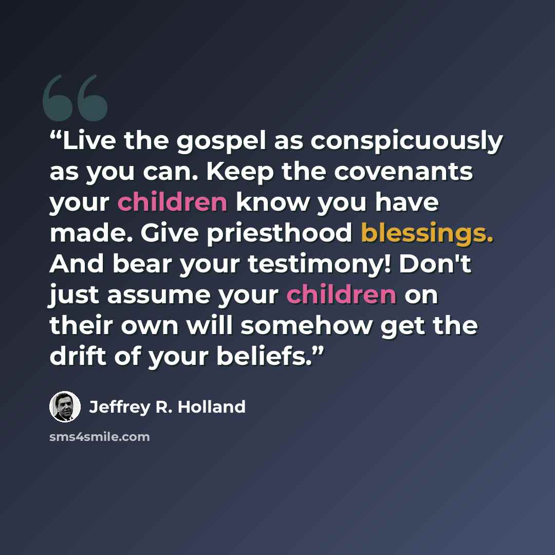 “Live the gospel as conspicuously as you can. Keep the covenants your children know you have made. Give priesthood blessings. And bear your testimony! Don't just assume your children on their own will somehow get the drift of your beliefs.” quote by Jeffrey R. Holland