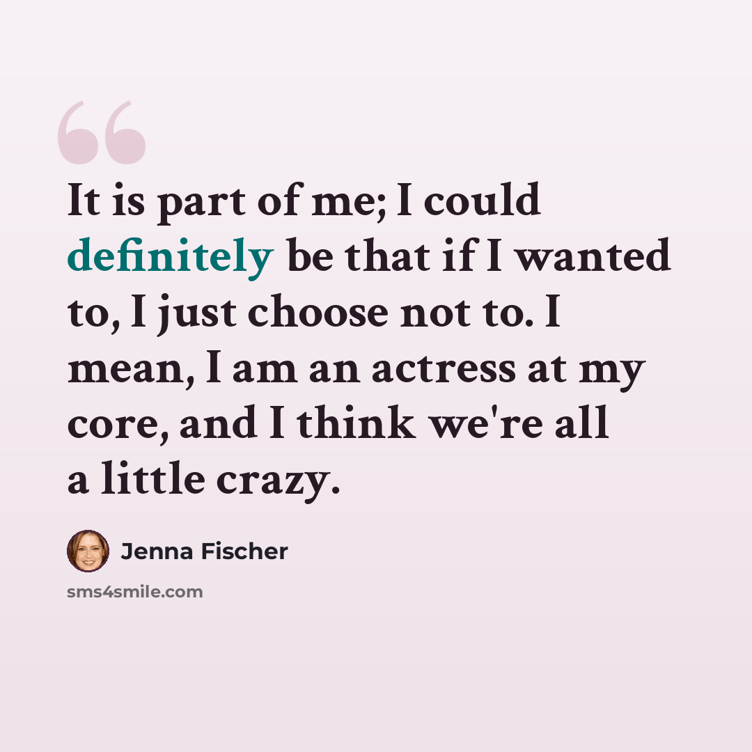 “It is part of me; I could definitely be that if I wanted to, I just choose not to. I mean, I am an actress at my core, and I think we're all a little crazy.” quote by Jenna Fischer