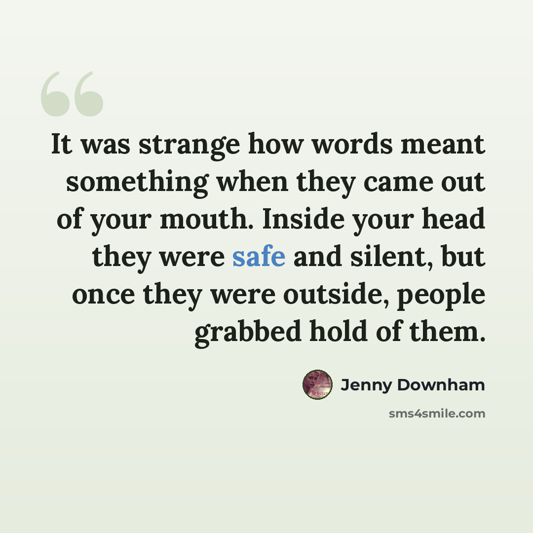 “It was strange how words meant something when they came out of your mouth. Inside your head they were safe and silent, but once they were outside, people grabbed hold of them.” quote by Jenny Downham