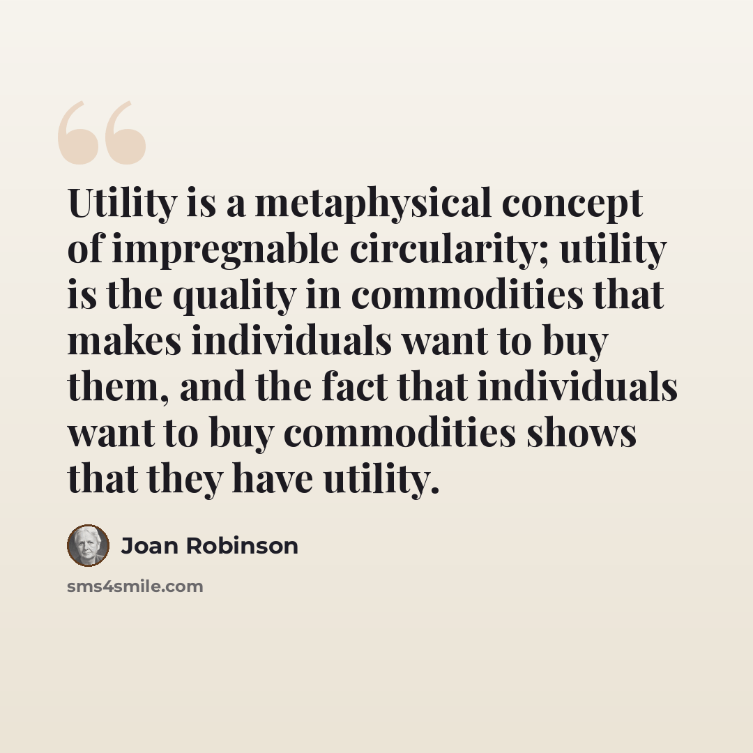 “Utility is a metaphysical concept of impregnable circularity; utility is the quality in commodities that makes individuals want to buy them, and the fact that individuals want to buy commodities shows that they have utility.” quote by Joan Robinson