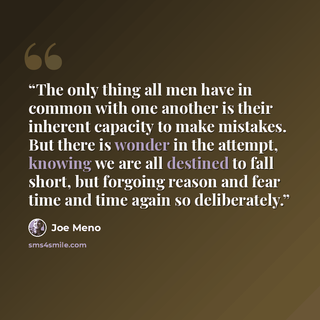“The only thing all men have in common with one another is their inherent capacity to make mistakes. But there is wonder in the attempt, knowing we are all destined to fall short, but forgoing reason and fear time and time again so deliberately.” quote by Joe Meno