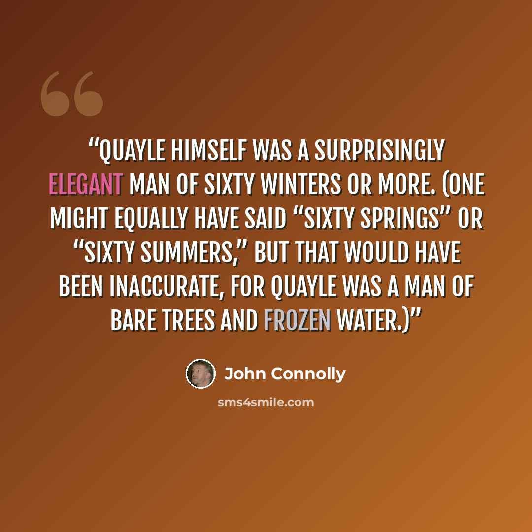 “Quayle himself was a surprisingly elegant man of sixty winters or more. (One might equally have said “sixty springs” or “sixty summers,” but that would have been inaccurate, for Quayle was a man of bare trees and frozen water.)” quote by John Connolly
