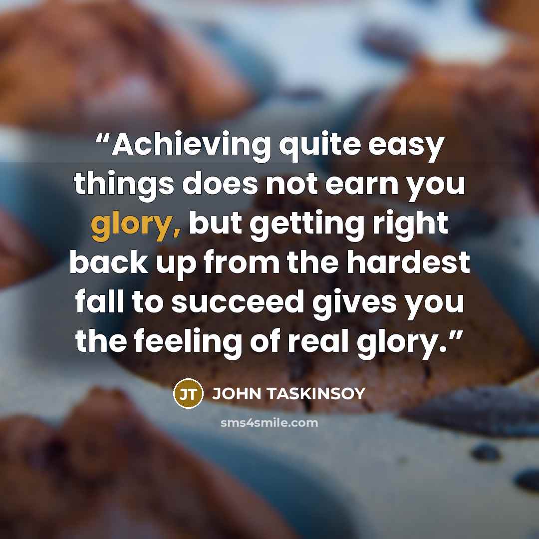 “Achieving quite easy things does not earn you glory, but getting right back up from the hardest fall to succeed gives you the feeling of real glory.” quote by JOHN TASKINSOY