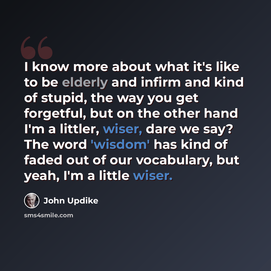 “I know more about what it's like to be elderly and infirm and kind of stupid, the way you get forgetful, but on the other hand I'm a littler, wiser, dare we say? The word 'wisdom' has kind of faded out of our vocabulary, but yeah, I'm a little wiser.” quote by John Updike