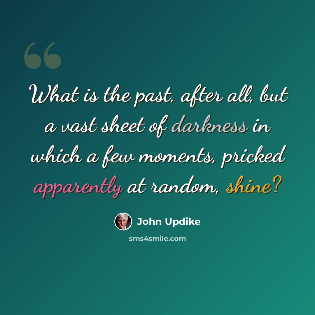 “What is the past, after all, but a vast sheet of darkness in which a few moments, pricked apparently at random, shine?” quote by John Updike