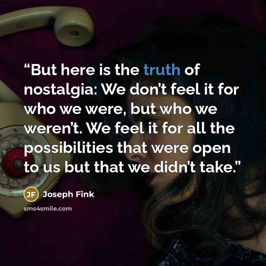 “But here is the truth of nostalgia: We don’t feel it for who we were, but who we weren’t. We feel it for all the possibilities that were open to us but that we didn’t take.” quote by Joseph Fink