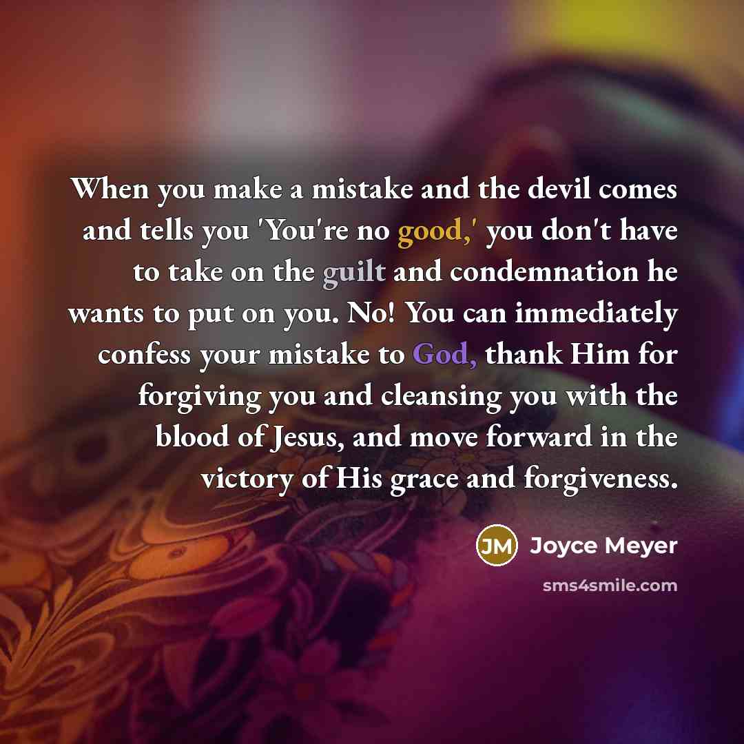 “When you make a mistake and the devil comes and tells you 'You're no good,' you don't have to take on the guilt and condemnation he wants to put on you. No! You can immediately confess your mistake to God, thank Him for forgiving you and cleansing you with the blood of Jesus, and move forward in…” quote by Joyce Meyer