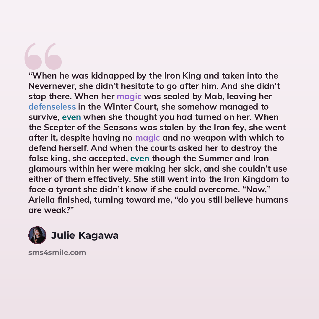 “When he was kidnapped by the Iron King and taken into the Nevernever, she didn’t hesitate to go after him. And she didn’t stop there. When her magic was sealed by Mab, leaving her defenseless in the Winter Court, she somehow managed to survive, even when she thought you had turned on her. When the…” quote by Julie Kagawa