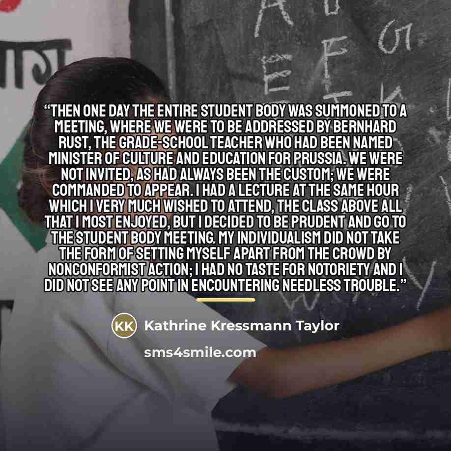 “Then one day the entire student body was summoned to a meeting, where we were to be addressed by Bernhard Rust, the grade-school teacher who had been named Minister of Culture and Education for Prussia. We were not invited, as had always been the custom; we were commanded to appear. I had a…” quote by Kathrine Kressmann Taylor