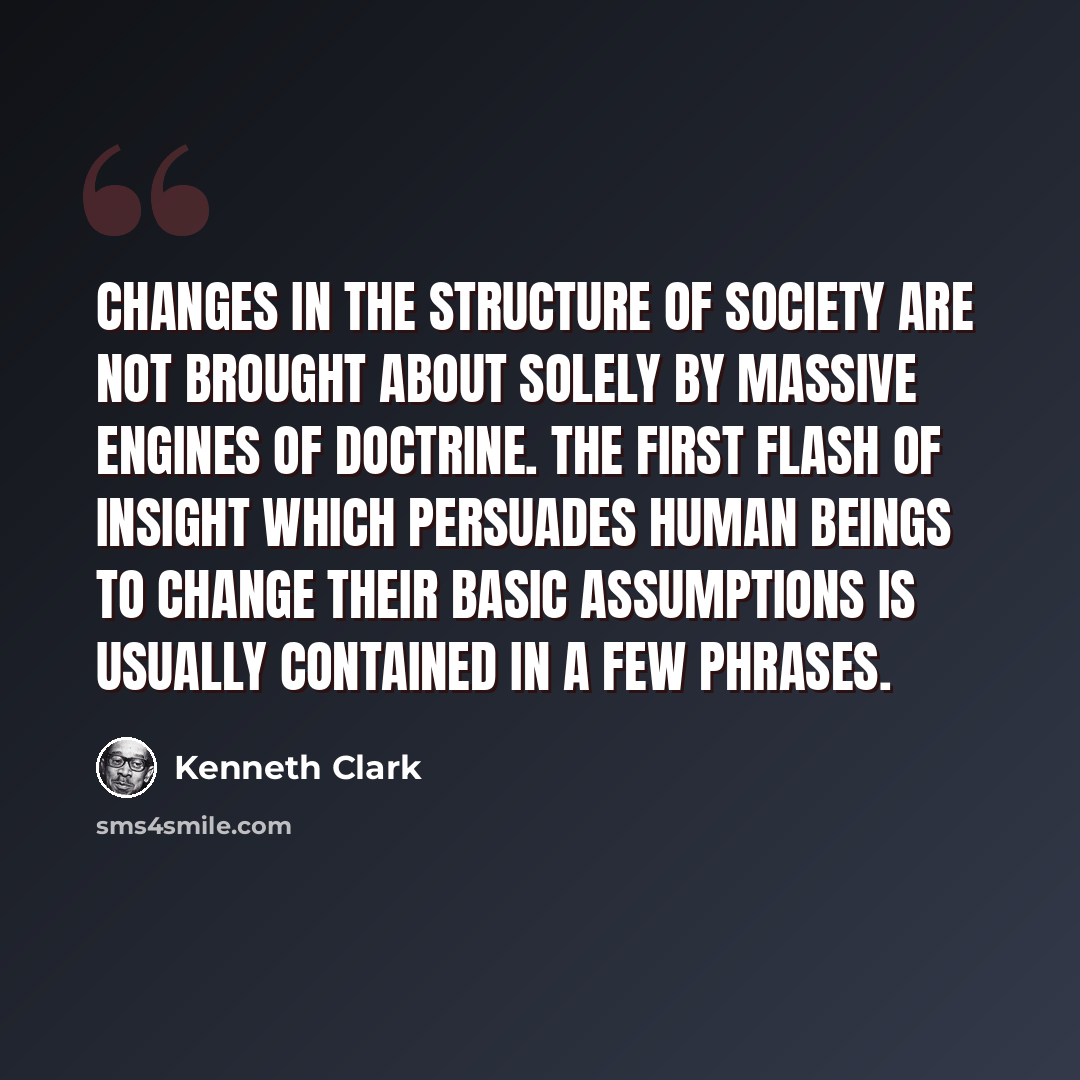 “Changes in the structure of society are not brought about solely by massive engines of doctrine. The first flash of insight which persuades human beings to change their basic assumptions is usually contained in a few phrases.” quote by Kenneth Clark