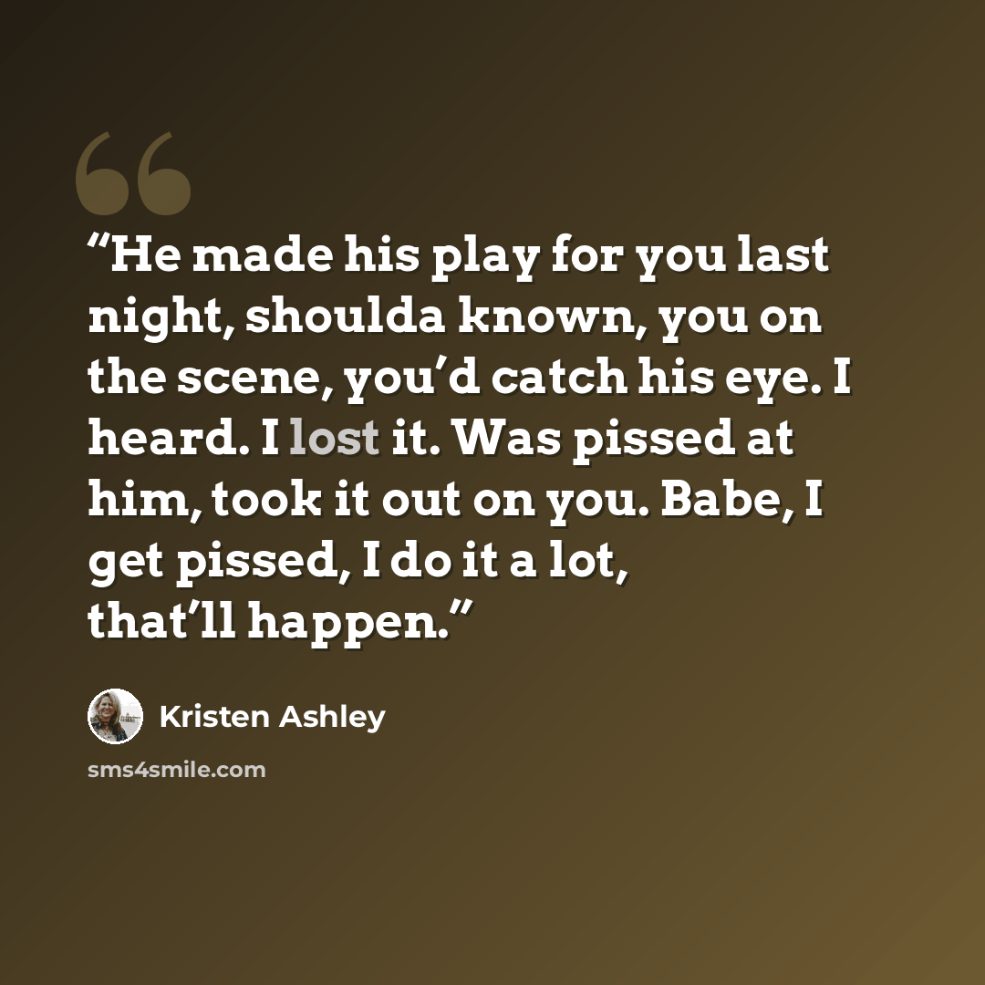 “He made his play for you last night, shoulda known, you on the scene, you’d catch his eye. I heard. I lost it. Was pissed at him, took it out on you. Babe, I get pissed, I do it a lot, that’ll happen.” quote by Kristen Ashley