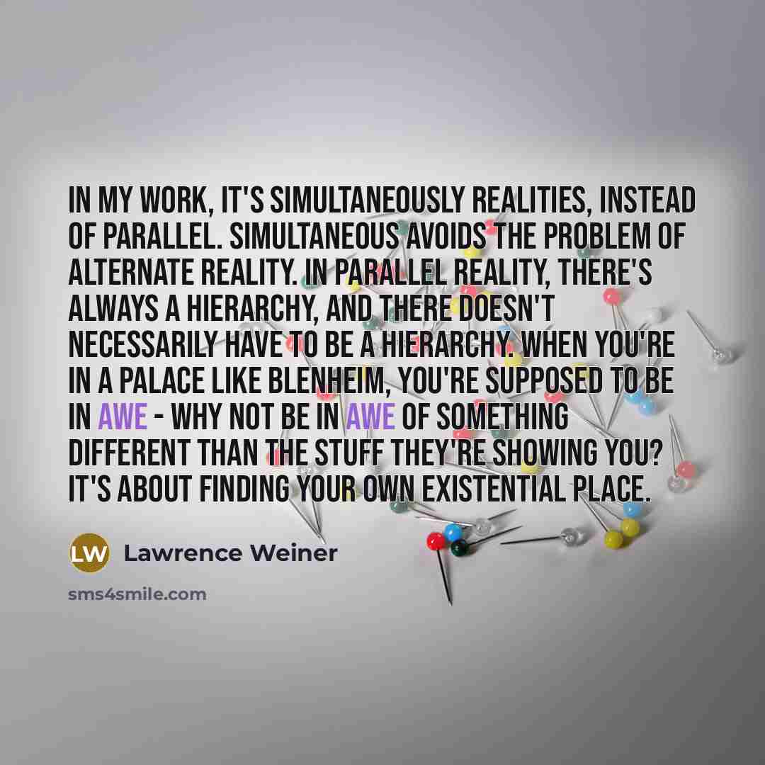 “In my work, it's simultaneously realities, instead of parallel. Simultaneous avoids the problem of alternate reality. In parallel reality, there's always a hierarchy, and there doesn't necessarily have to be a hierarchy. When you're in a palace like Blenheim, you're supposed to be in awe - why not…” quote by Lawrence Weiner