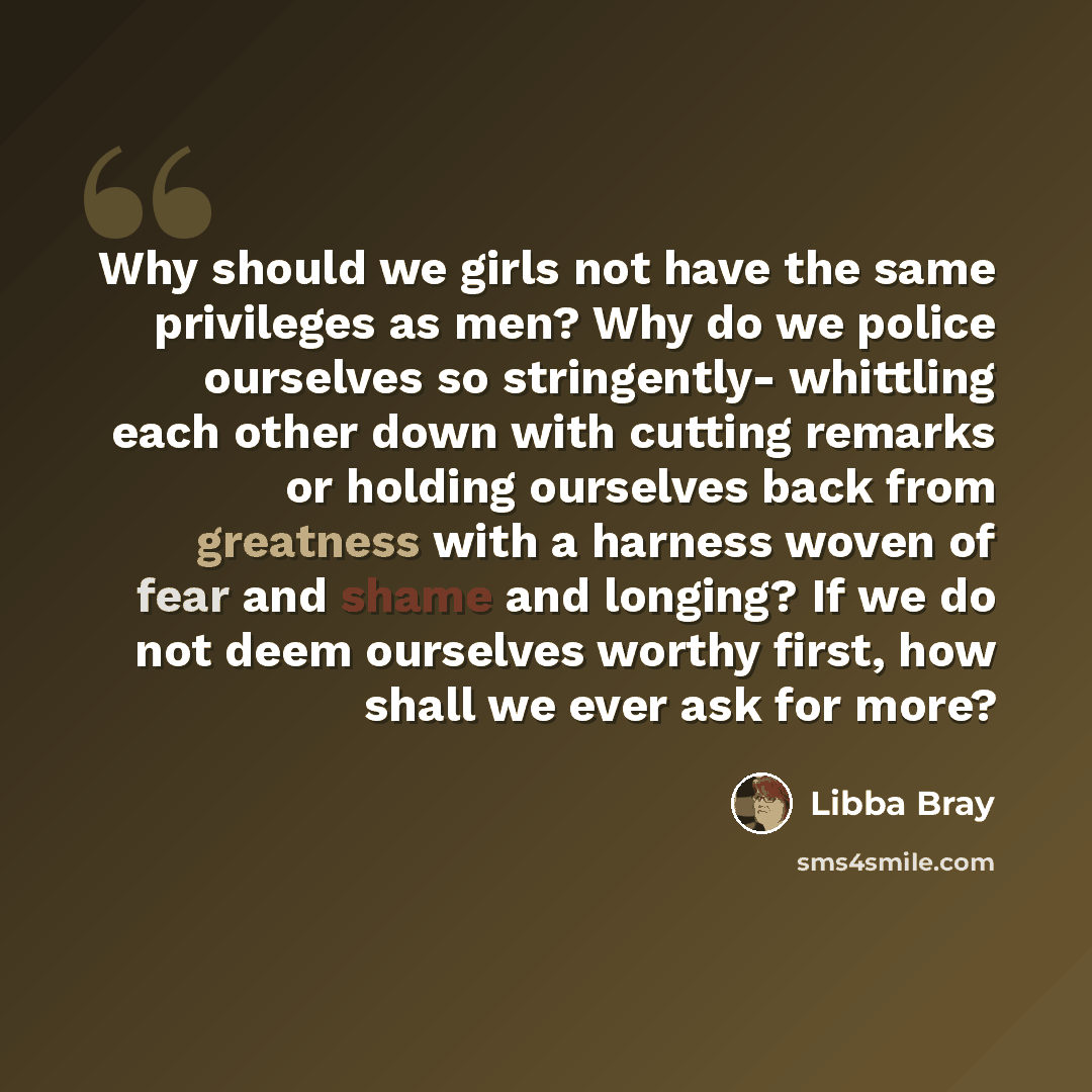 “Why should we girls not have the same privileges as men? Why do we police ourselves so stringently- whittling each other down with cutting remarks or holding ourselves back from greatness with a harness woven of fear and shame and longing? If we do not deem ourselves worthy first, how shall we…” quote by Libba Bray