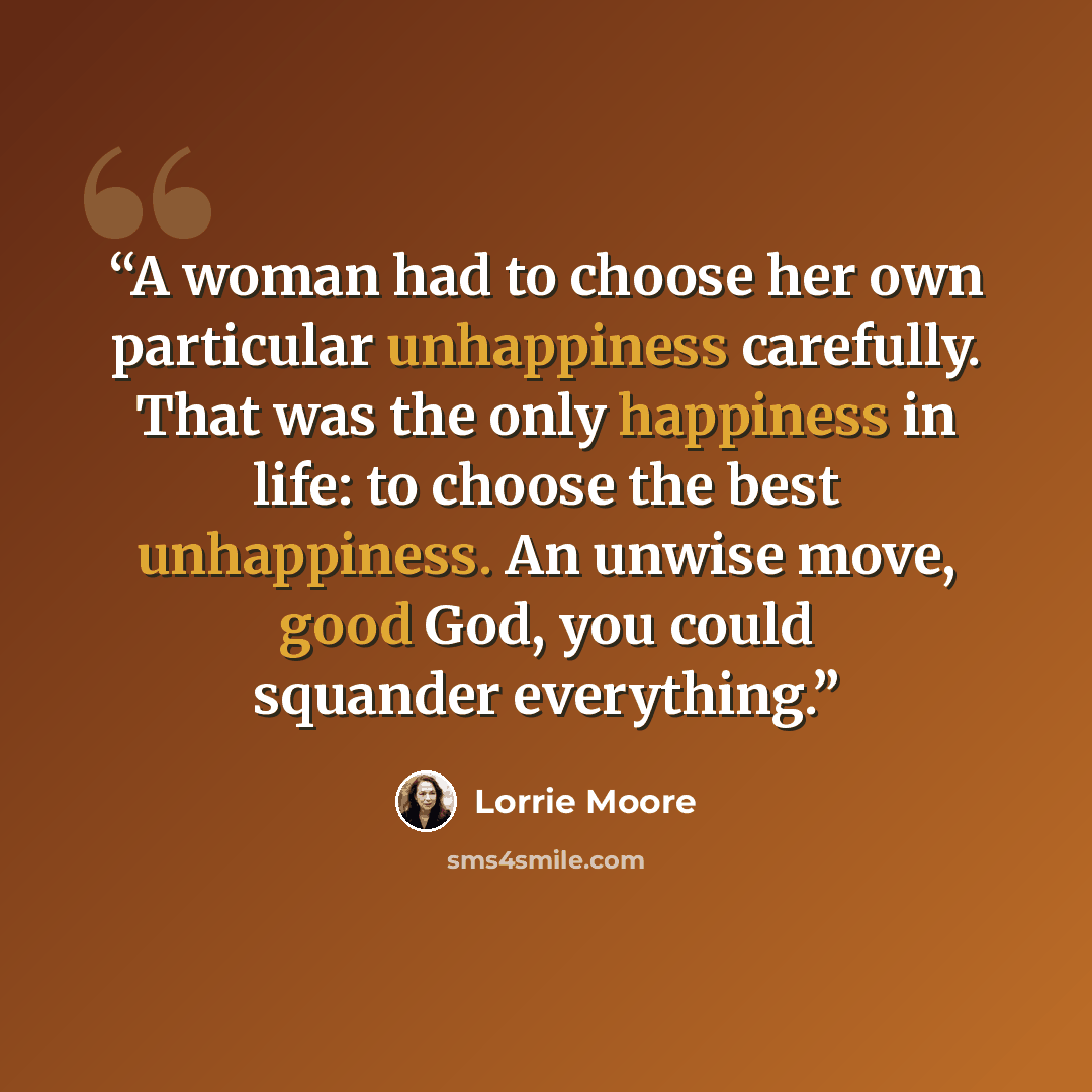 “A woman had to choose her own particular unhappiness carefully. That was the only happiness in life: to choose the best unhappiness. An unwise move, good God, you could squander everything.” quote by Lorrie Moore
