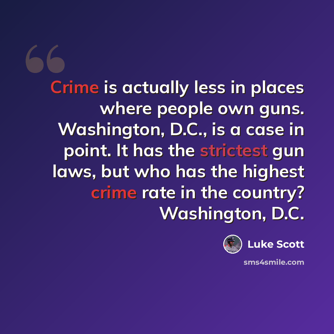 “Crime is actually less in places where people own guns. Washington, D.C., is a case in point. It has the strictest gun laws, but who has the highest crime rate in the country? Washington, D.C.” quote by Luke Scott