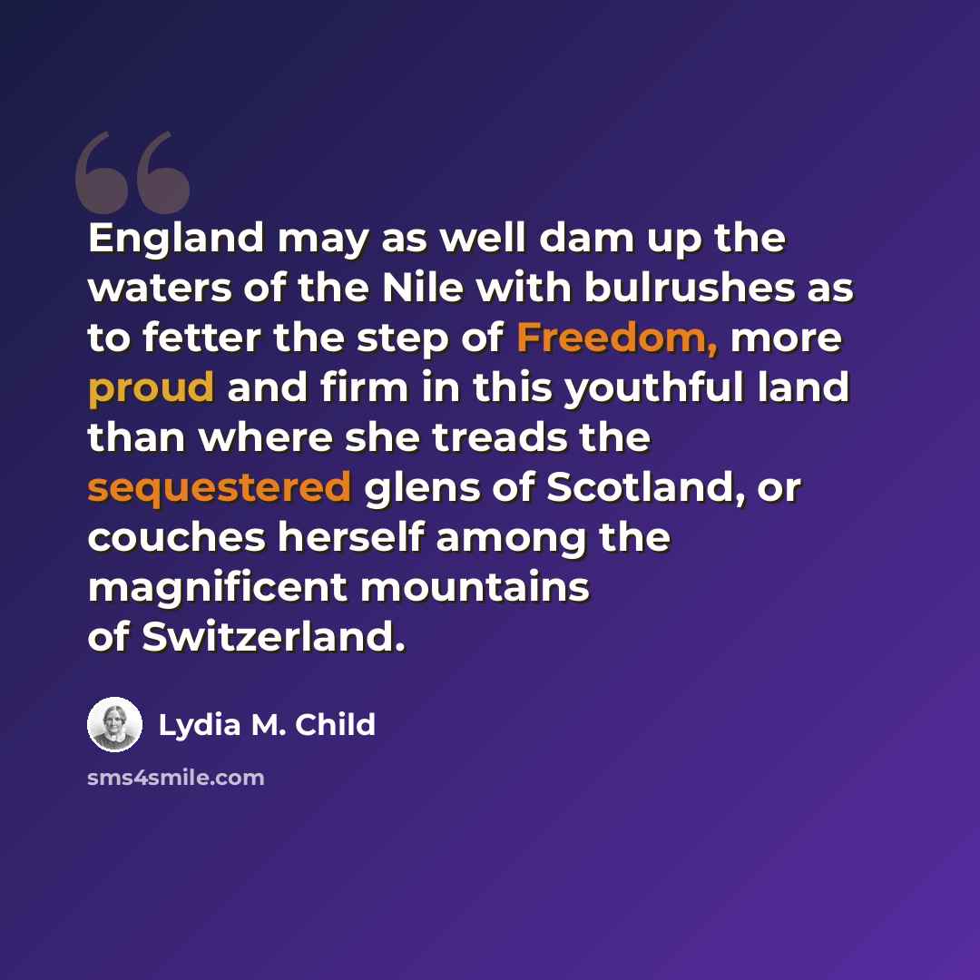 “England may as well dam up the waters of the Nile with bulrushes as to fetter the step of Freedom, more proud and firm in this youthful land than where she treads the sequestered glens of Scotland, or couches herself among the magnificent mountains of Switzerland.” quote by Lydia M. Child