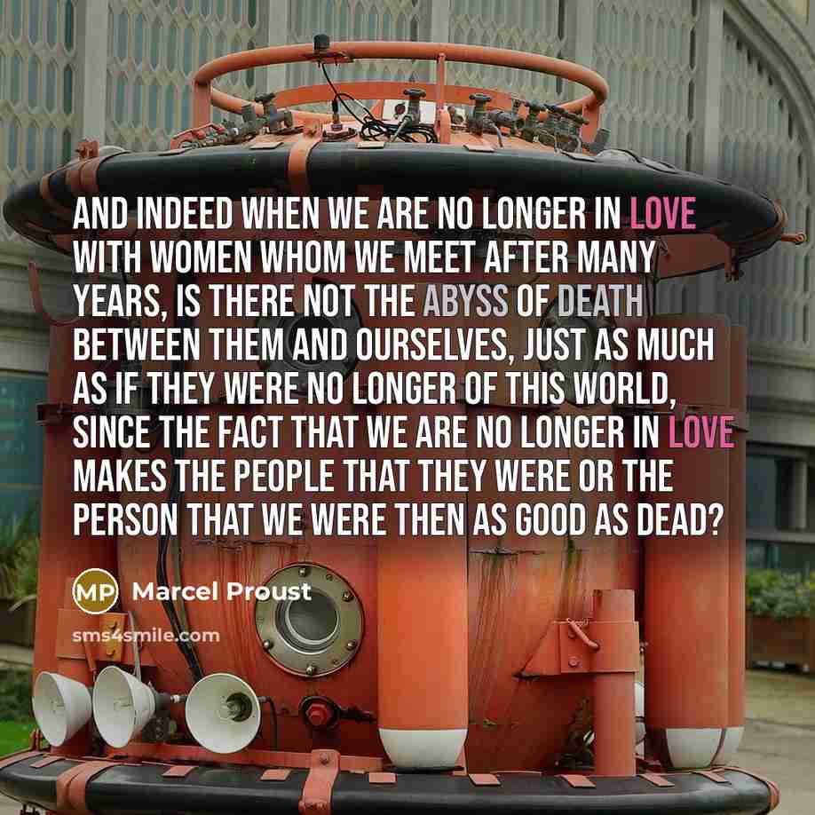 “And indeed when we are no longer in love with women whom we meet after many years, is there not the abyss of death between them and ourselves, just as much as if they were no longer of this world, since the fact that we are no longer in love makes the people that they were or the person that we…” quote by Marcel Proust