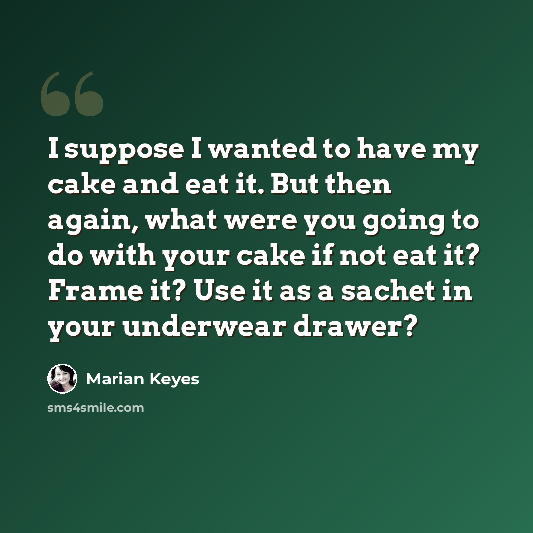 “I suppose I wanted to have my cake and eat it. But then again, what were you going to do with your cake if not eat it? Frame it? Use it as a sachet in your underwear drawer?” quote by Marian Keyes