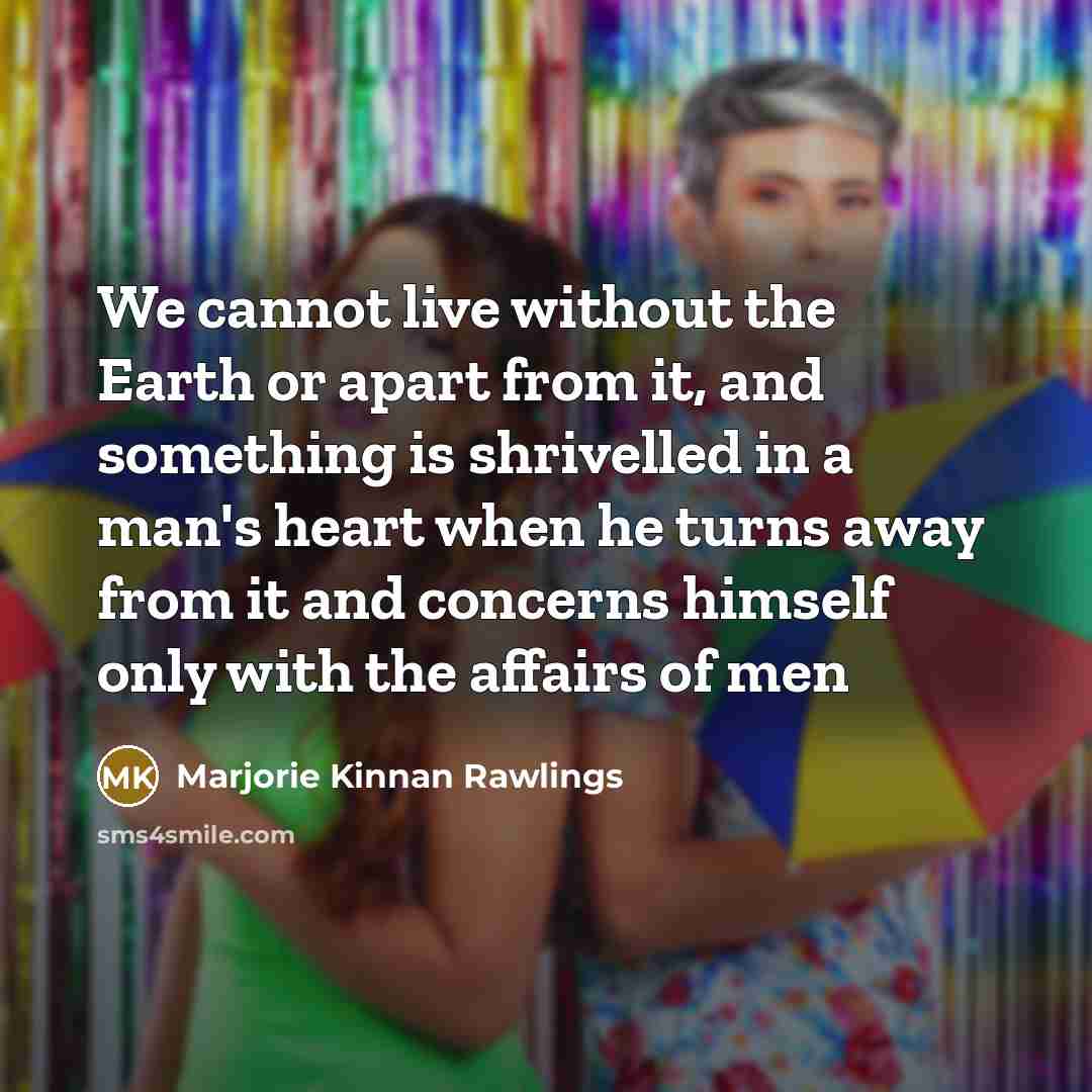 “We cannot live without the Earth or apart from it, and something is shrivelled in a man's heart when he turns away from it and concerns himself only with the affairs of men” quote by Marjorie Kinnan Rawlings