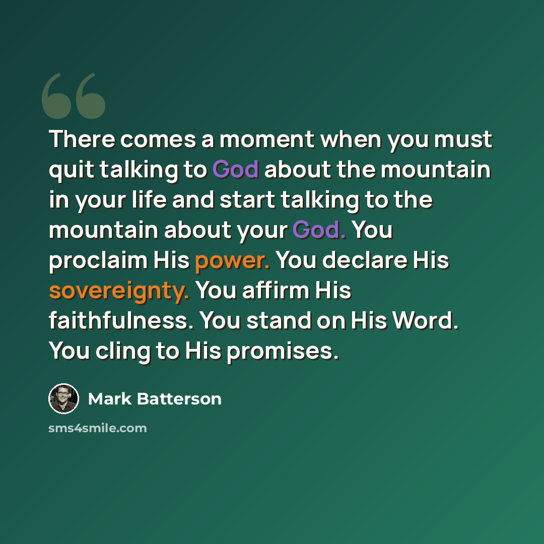 “There comes a moment when you must quit talking to God about the mountain in your life and start talking to the mountain about your God. You proclaim His power. You declare His sovereignty. You affirm His faithfulness. You stand on His Word. You cling to His promises.” quote by Mark Batterson