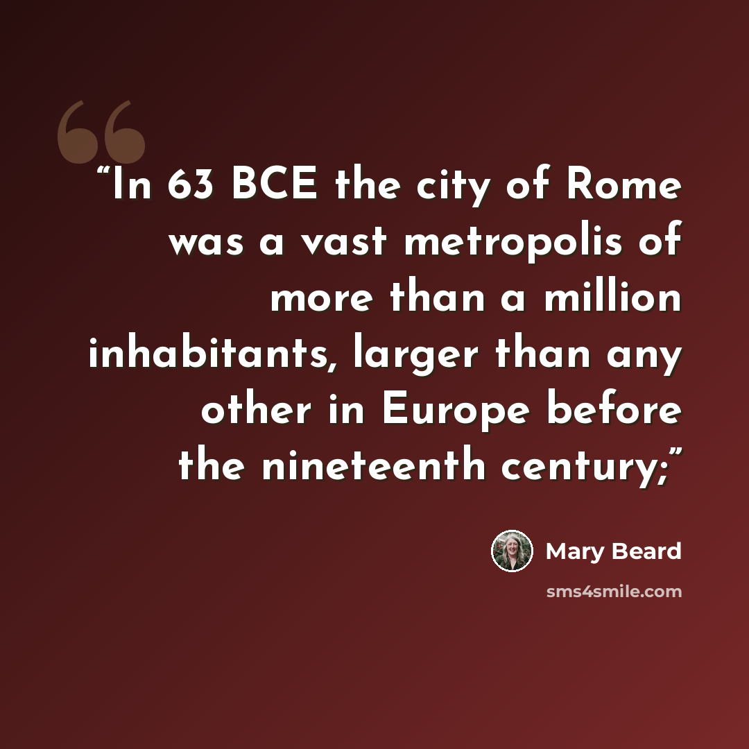 “In 63 BCE the city of Rome was a vast metropolis of more than a million inhabitants, larger than any other in Europe before the nineteenth century;” quote by Mary Beard