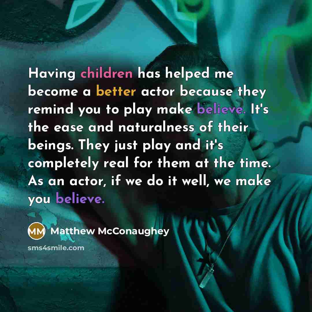 “Having children has helped me become a better actor because they remind you to play make believe. It's the ease and naturalness of their beings. They just play and it's completely real for them at the time. As an actor, if we do it well, we make you believe.” quote by Matthew McConaughey
