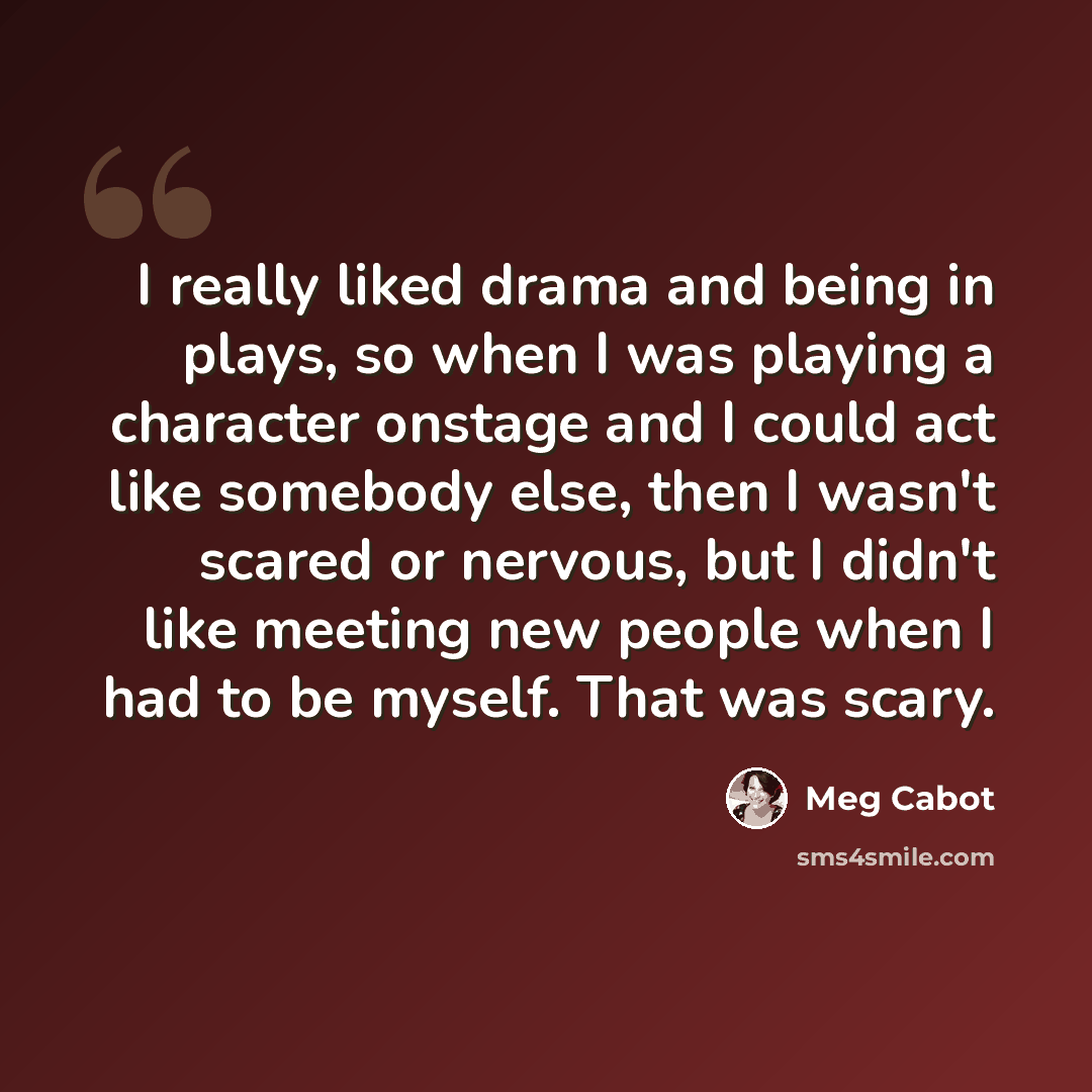“I really liked drama and being in plays, so when I was playing a character onstage and I could act like somebody else, then I wasn't scared or nervous, but I didn't like meeting new people when I had to be myself. That was scary.” quote by Meg Cabot