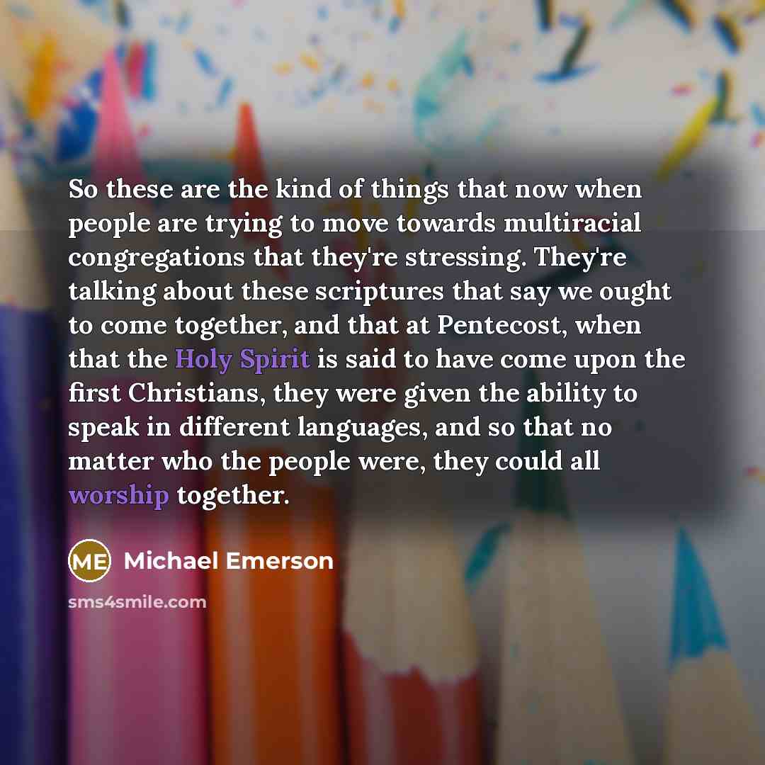 “So these are the kind of things that now when people are trying to move towards multiracial congregations that they're stressing. They're talking about these scriptures that say we ought to come together, and that at Pentecost, when that the Holy Spirit is said to have come upon the first…” quote by Michael Emerson