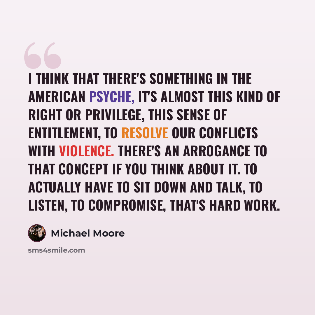 “I think that there's something in the American psyche, it's almost this kind of right or privilege, this sense of entitlement, to resolve our conflicts with violence. There's an arrogance to that concept if you think about it. To actually have to sit down and talk, to listen, to compromise, that's…” quote by Michael Moore