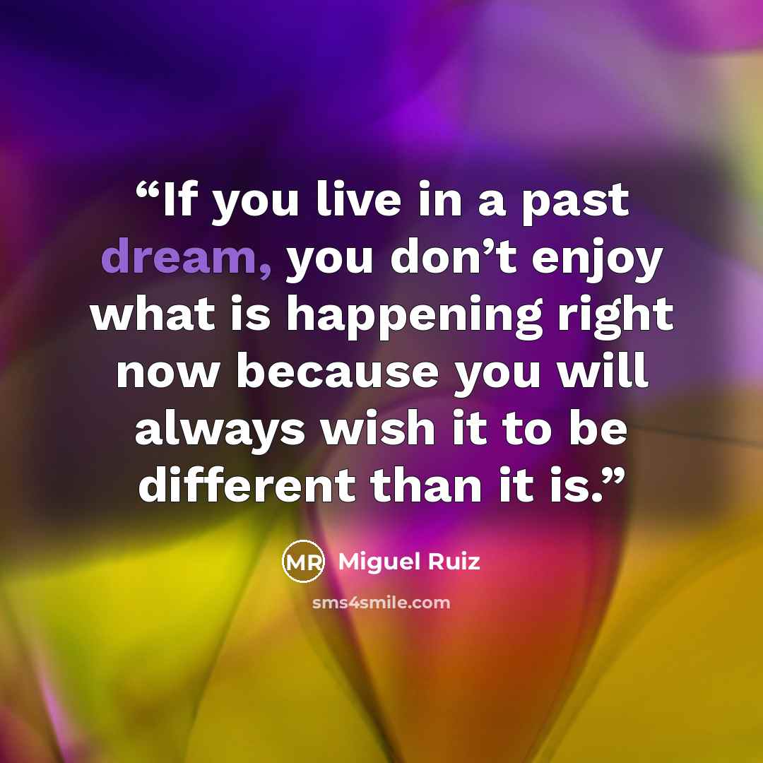 “If you live in a past dream, you don’t enjoy what is happening right now because you will always wish it to be different than it is.” quote by Miguel Ruiz