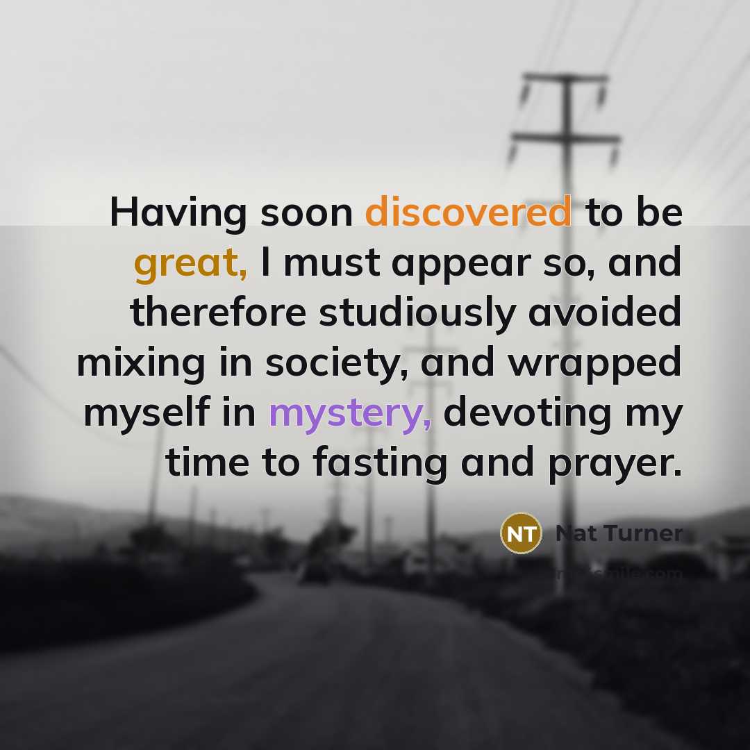 “Having soon discovered to be great, I must appear so, and therefore studiously avoided mixing in society, and wrapped myself in mystery, devoting my time to fasting and prayer.” quote by Nat Turner