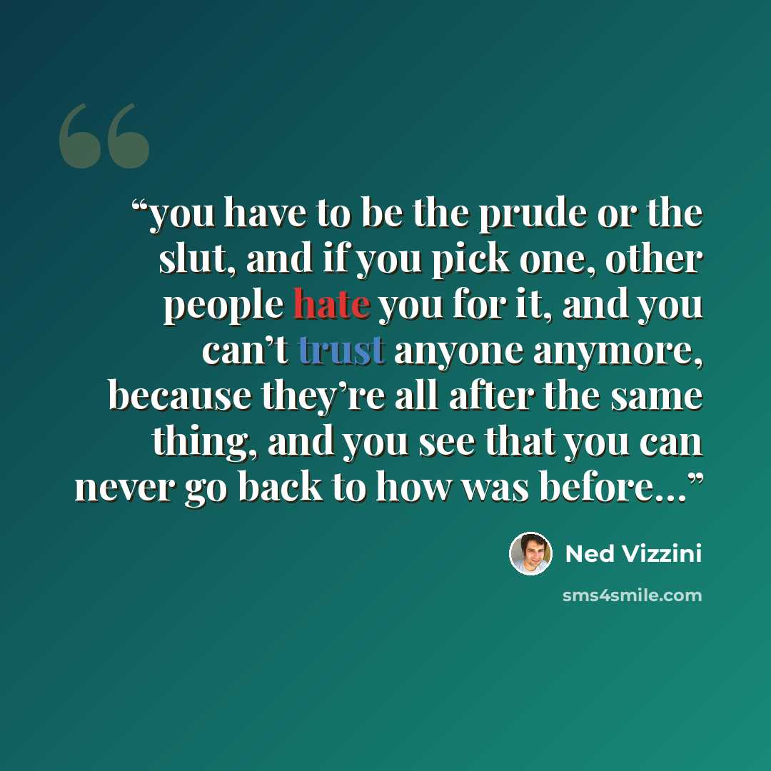 “you have to be the prude or the slut, and if you pick one, other people hate you for it, and you can’t trust anyone anymore, because they’re all after the same thing, and you see that you can never go back to how was before…” quote by Ned Vizzini