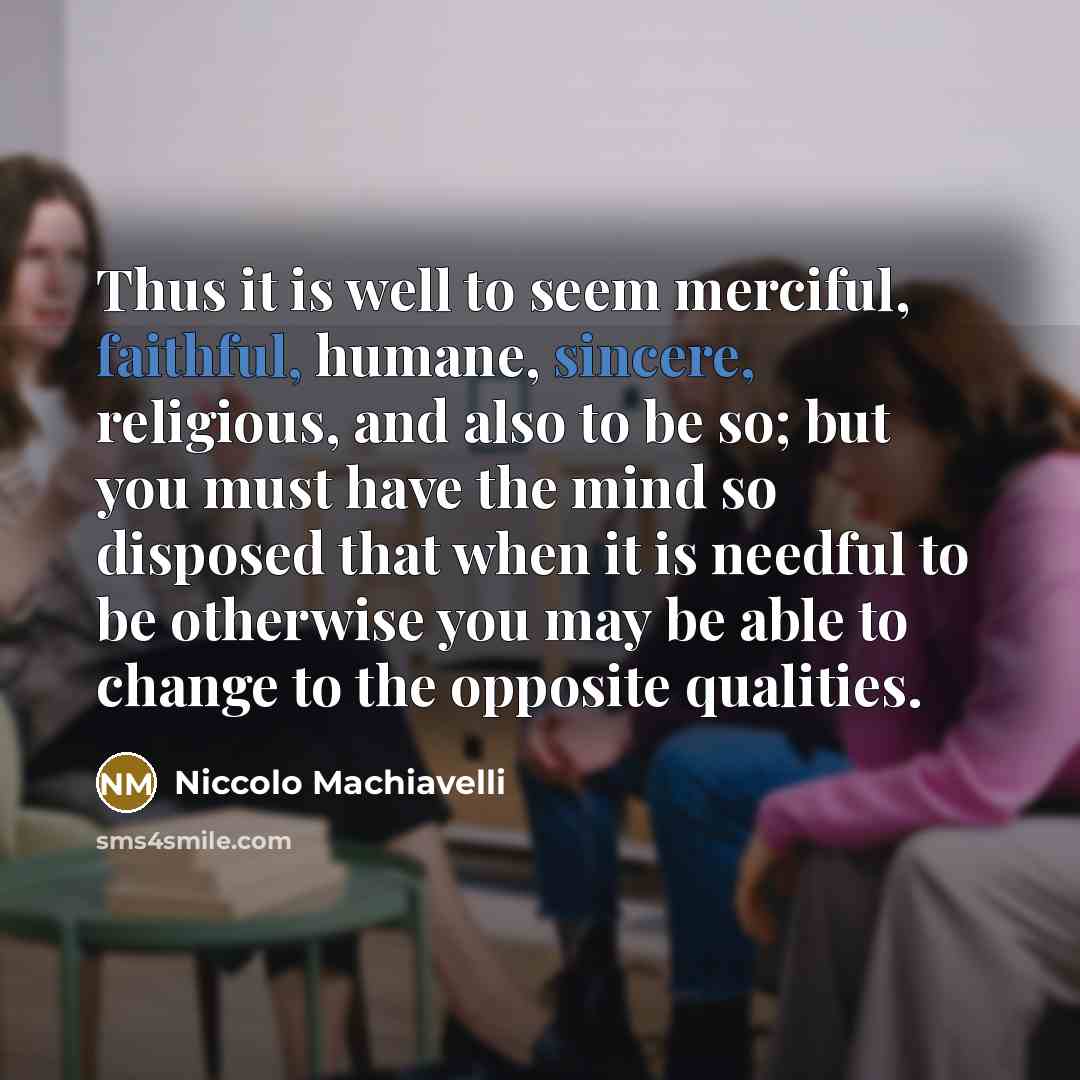 “Thus it is well to seem merciful, faithful, humane, sincere, religious, and also to be so; but you must have the mind so disposed that when it is needful to be otherwise you may be able to change to the opposite qualities.” quote by Niccolo Machiavelli