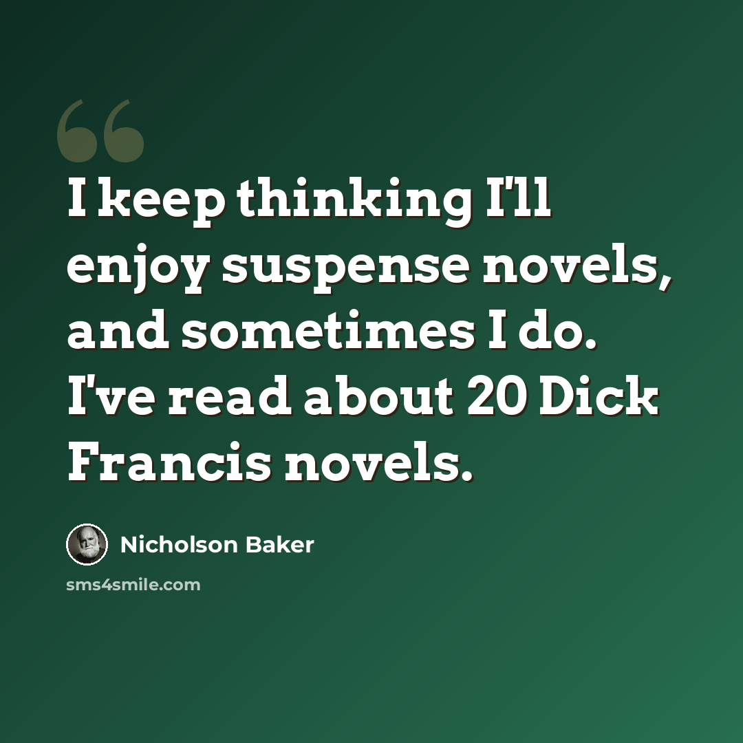 “I keep thinking I'll enjoy suspense novels, and sometimes I do. I've read about 20 Dick Francis novels.” quote by Nicholson Baker