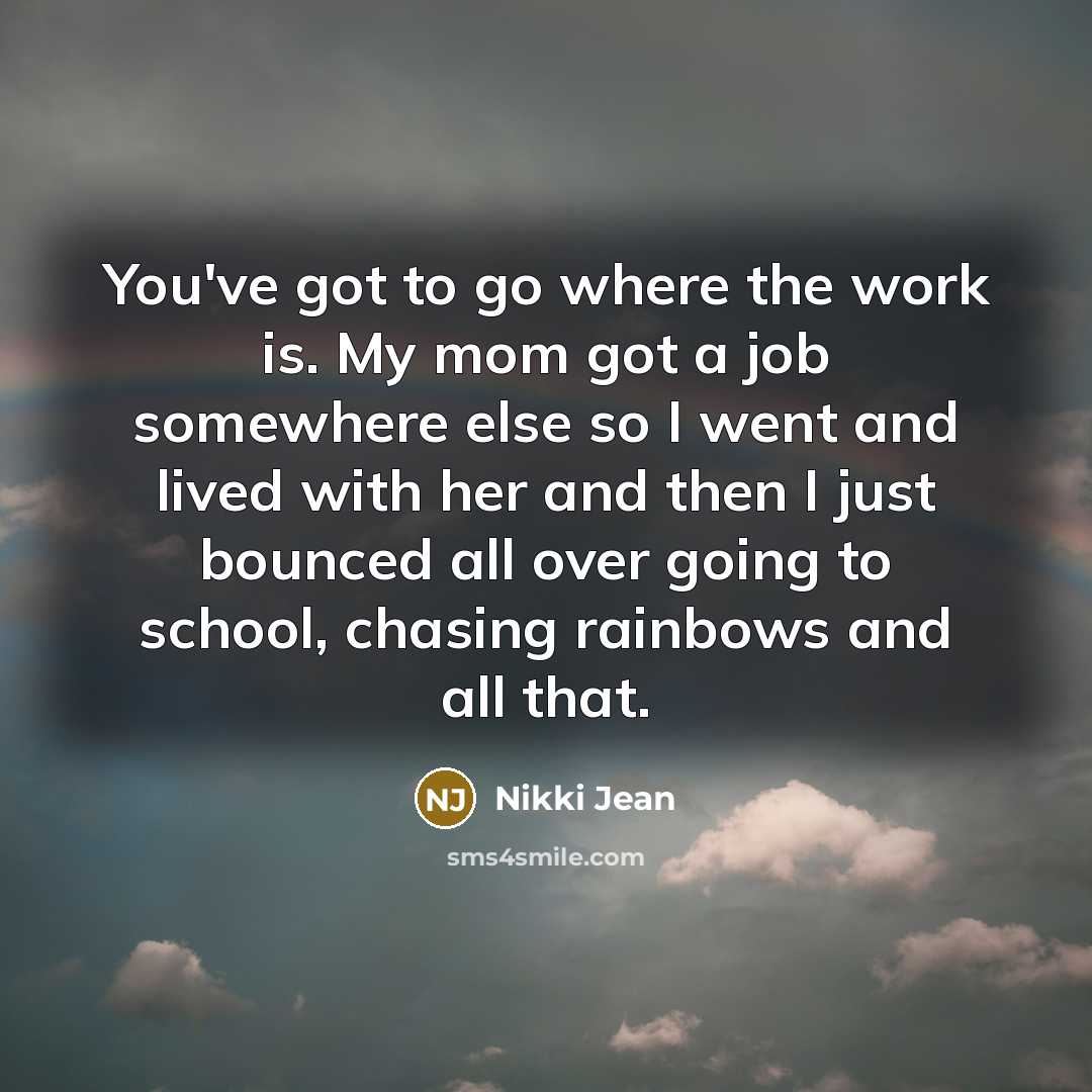 “You've got to go where the work is. My mom got a job somewhere else so I went and lived with her and then I just bounced all over going to school, chasing rainbows and all that.” quote by Nikki Jean