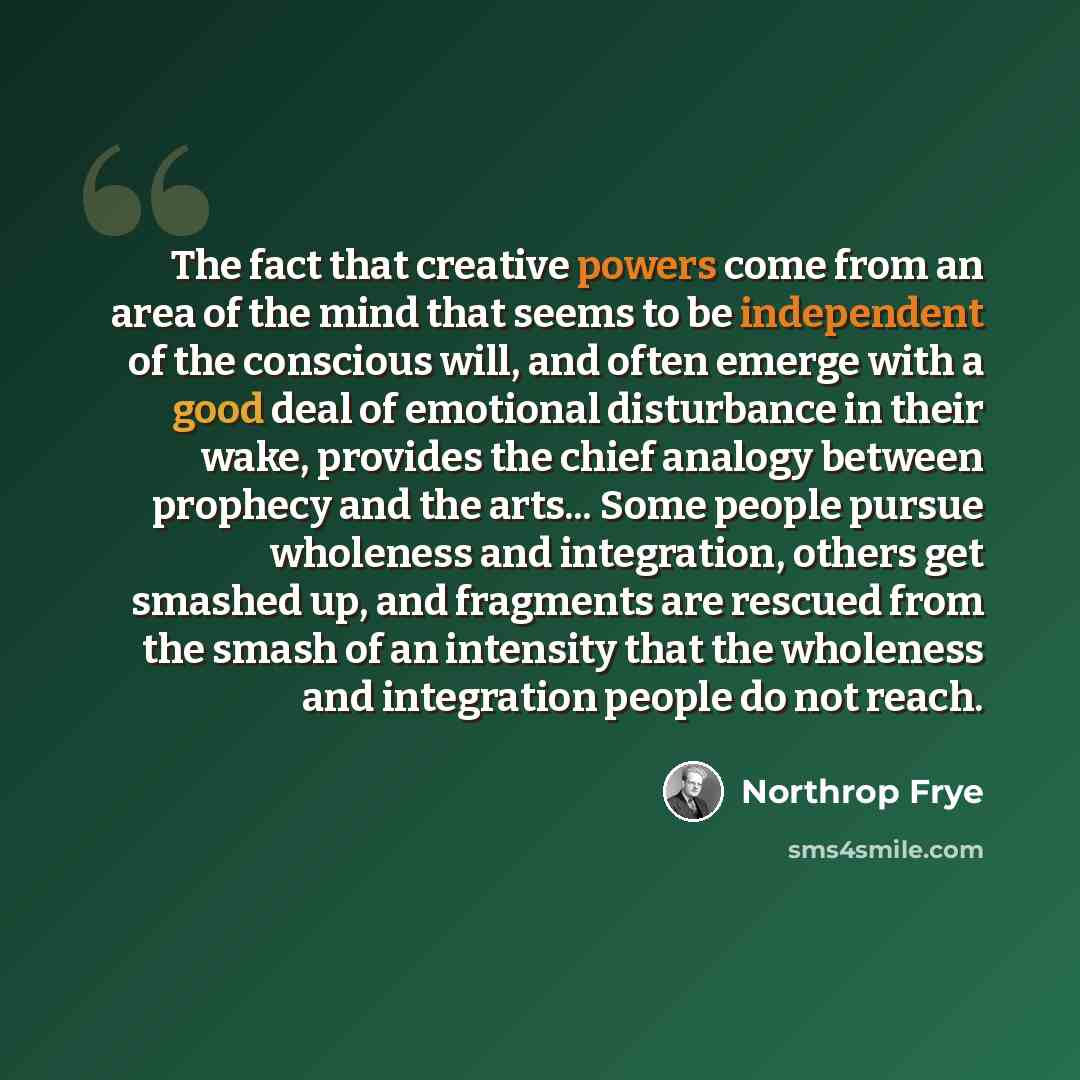 “The fact that creative powers come from an area of the mind that seems to be independent of the conscious will, and often emerge with a good deal of emotional disturbance in their wake, provides the chief analogy between prophecy and the arts... Some people pursue wholeness and integration, others…” quote by Northrop Frye
