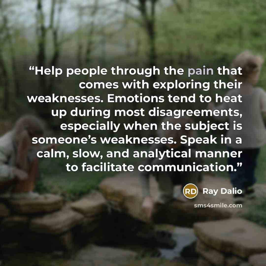 “Help people through the pain that comes with exploring their weaknesses. Emotions tend to heat up during most disagreements, especially when the subject is someone’s weaknesses. Speak in a calm, slow, and analytical manner to facilitate communication.” quote by Ray Dalio