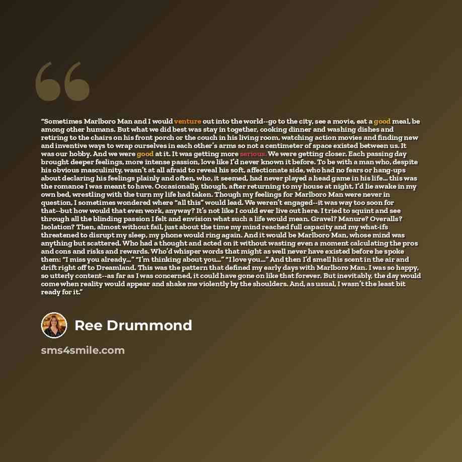 “Sometimes Marlboro Man and I would venture out into the world--go to the city, see a movie, eat a good meal, be among other humans. But what we did best was stay in together, cooking dinner and washing dishes and retiring to the chairs on his front porch or the couch in his living room, watching…” quote by Ree Drummond