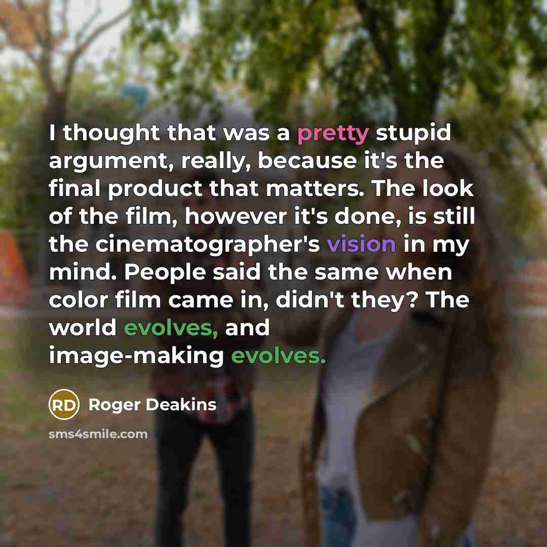 “I thought that was a pretty stupid argument, really, because it's the final product that matters. The look of the film, however it's done, is still the cinematographer's vision in my mind. People said the same when color film came in, didn't they? The world evolves, and image-making evolves.” quote by Roger Deakins