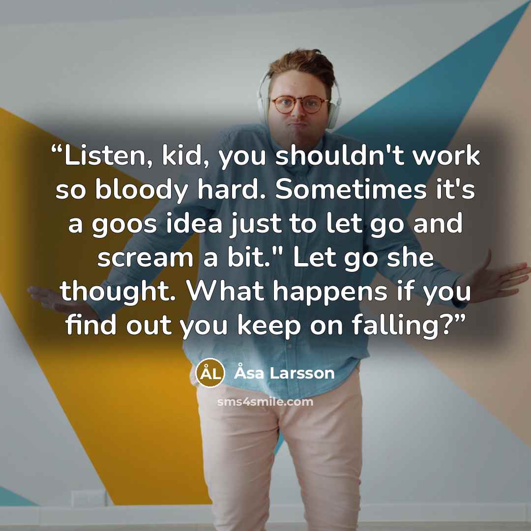 “Listen, kid, you shouldn't work so bloody hard. Sometimes it's a goos idea just to let go and scream a bit." Let go she thought. What happens if you find out you keep on falling?” quote by Åsa Larsson
